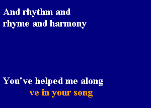 And rhythm and
rhyme and harmony

You've helped me along
ve in your song