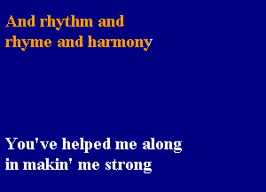 And rhythm and
rhyme and harmony

You've helped me along
in makin' me strong