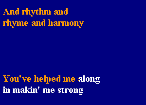 And rhythm and
rhyme and harmony

You've helped me along
in makin' me strong