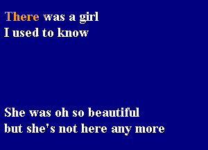 There was a girl
I used to know

She was oh so beautiful
but she's not here any more