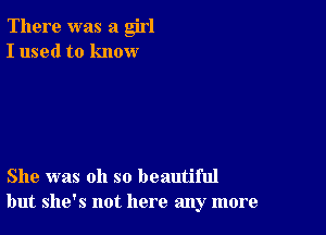 There was a girl
I used to know

She was oh so beautiful
but she's not here any more