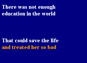 There was not enough
education in the world

That could save the life
and treated her so bad