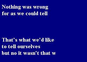 Nothing was wrong
for as we could tell

That's what we'd like
to tell ourselves
but no it wasn't that w