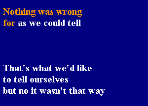 Nothing was wrong
for as we could tell

That's what we'd like
to tell ourselves
but no it wasn't that way