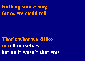 Nothing was wrong
for as we could tell

That's what we'd like
to tell ourselves
but no it wasn't that way