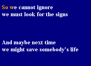 So we cannot ignore
we must look for the signs

And maybe next time
we might save somebody's life