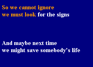 So we cannot ignore
we must look for the signs

And maybe next time
we might save somebody's life