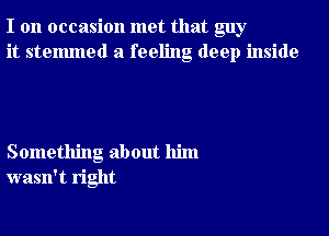 I on occasion met that guy
it stelmned a feeling deep inside

Something about him
wasn't right