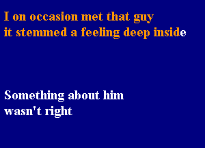 I on occasion met that guy
it stelmned a feeling deep inside

Something about him
wasn't right