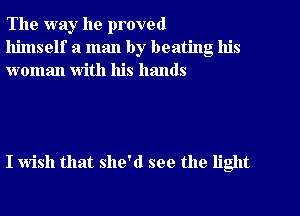 The way he proved
himself a man by beating his
woman with his hands

I wish that she'd see the light