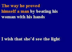 The way he proved
himself a man by beating his
woman with his hands

I wish that she'd see the light