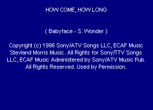 HOW COME, HOW LONG

( Babyface - S. Wonder J

Copyright (c) 1998 SonyIATV Songs LLC, ECAF Music
Stevland Morris Music. All Rights for SonyfTTV Songs
LLC, ECAF Music Administered by SonyIATV Music Pub.
All Rights Reserved. Used by Permission.