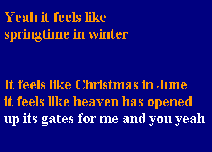 Yeah it feels like
springtime in Winter

It feels like Christmas in June
it feels like heaven has opened
up its gates for me and you yeah