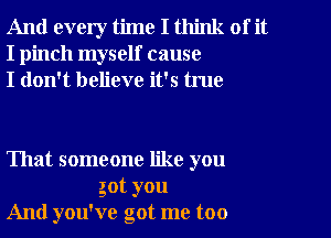 And every time I think of it
I pinch myself cause
I don't believe it's true

That someone like you
got you
And you've got me too