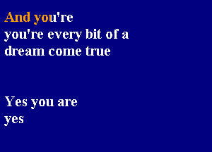 And you're
you're every bit of a
dream come true

Yes you are
yes