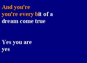 And you're
you're every bit of a
dream come true

Yes you are
yes