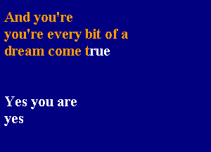 And you're
you're every bit of a
dream come true

Yes you are
yes