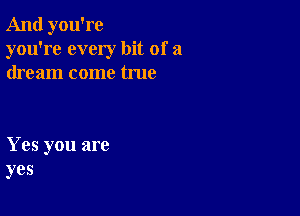 And you're
you're every bit of a
dream come true

Yes you are
yes