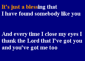 It's just a blessing that
I have found somebody like you

And every time I close my eyes I
thank the Lord that I've got you
and you've got me too