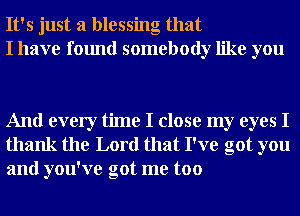 It's just a blessing that
I have found somebody like you

And every time I close my eyes I
thank the Lord that I've got you
and you've got me too