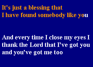 It's just a blessing that
I have found somebody like you

And every time I close my eyes I
thank the Lord that I've got you
and you've got me too