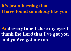 It's just a blessing that
I have found somebody like you

And every time I close my eyes I
thank the Lord that I've got you
and you've got me too