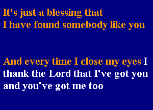 It's just a blessing that
I have found somebody like you

And every time I close my eyes I
thank the Lord that I've got you
and you've got me too