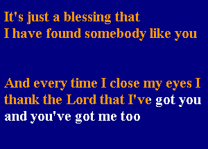 It's just a blessing that
I have found somebody like you

And every time I close my eyes I
thank the Lord that I've got you
and you've got me too