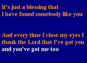 It's just a blessing that
I have found somebody like you

And every time I close my eyes I
thank the Lord that I've got you
and you've got me too