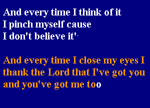 And every time I think of it
I pinch myself cause
I don't believe it

And every time I close my eyes I
thank the Lord that I've got you
and you've got me too