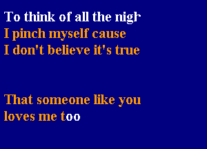 To think of all the nigh
I pinch myself cause
I don't believe it's true

That someone like you
loves me too