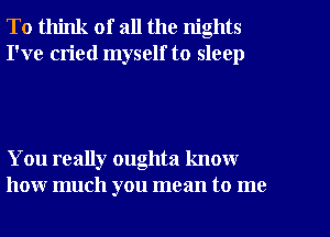 To think of all the nights
I've cried myself to sleep

You really oughta know
how much you mean to me