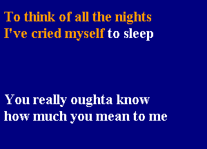 To think of all the nights
I've cried myself to sleep

You really oughta know
how much you mean to me