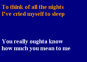 To think of all the nights
I've cried myself to sleep

You really oughta know
how much you mean to me