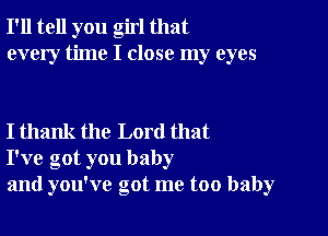 I'll tell you girl that
every time I close my eyes

I thank the Lord that
I've got you baby
and you've got me too baby