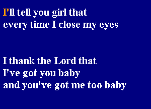 I'll tell you girl that
every time I close my eyes

I thank the Lord that
I've got you baby
and you've got me too baby