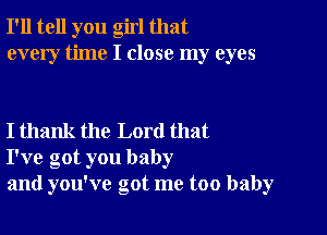 I'll tell you girl that
every time I close my eyes

I thank the Lord that
I've got you baby
and you've got me too baby