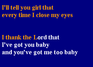 I'll tell you girl that
every time I close my eyes

I thank the Lord that
I've got you baby
and you've got me too baby