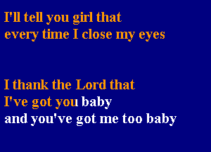 I'll tell you girl that
every time I close my eyes

I thank the Lord that
I've got you baby
and you've got me too baby