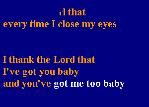 rl that
every time I close my eyes

I thank the Lord that
I've got you baby
and you've got me too baby