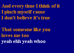 And every time I think of it
I pinch myself cause
I don't believe it's true

That someone like you
loves me too
yeah ehh yeah WhOO