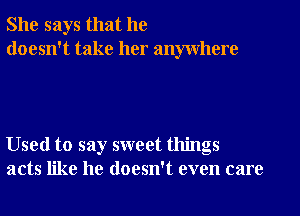 She says that he
doesn't take her anywhere

Used to say sweet things
acts like he doesn't even care