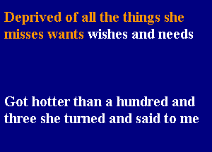 Deprived of all the things she
misses wants Wishes and needs

Got hotter than a hundred and
three she turned and said to me