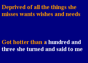 Deprived of all the things she
misses wants Wishes and needs

Got hotter than a hundred and
three she turned and said to me