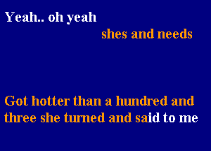 Yeah.. 011 yeah
shes and needs

Got hotter than a hundred and
three she turned and said to me