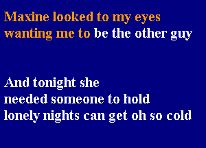 Maxine looked to my eyes
wanting me to be the other guy

And tonight she
needed someone to hold
lonely nights can get 011 so cold