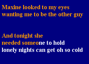 Maxine looked to my eyes
wanting me to be the other guy

And tonight she
needed someone to hold
lonely nights can get 011 so cold