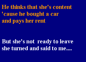 He thinks that she's content
'cause he bought a car
and pays her rent

But she's not ready to leave
she turned and said to me....