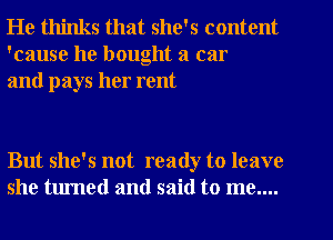 He thinks that she's content
'cause he bought a car
and pays her rent

But she's not ready to leave
she turned and said to me....