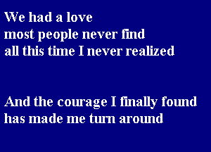 W e had a love

most people never fmd
all this time I never realized

And the courage I fmally found
has made me turn around